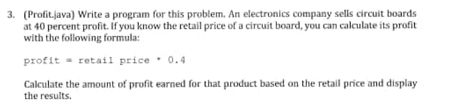 3. (Profit.java) Write a program for this problem. An electronics company sells circuit boards
at 40 percent profit. If you know the retail price of a circuit board, you can calculate its profit
with the following formula:
profit = retail price 0.4
Calculate the amount of profit earned for that product based on the retail price and display
tihe results.
