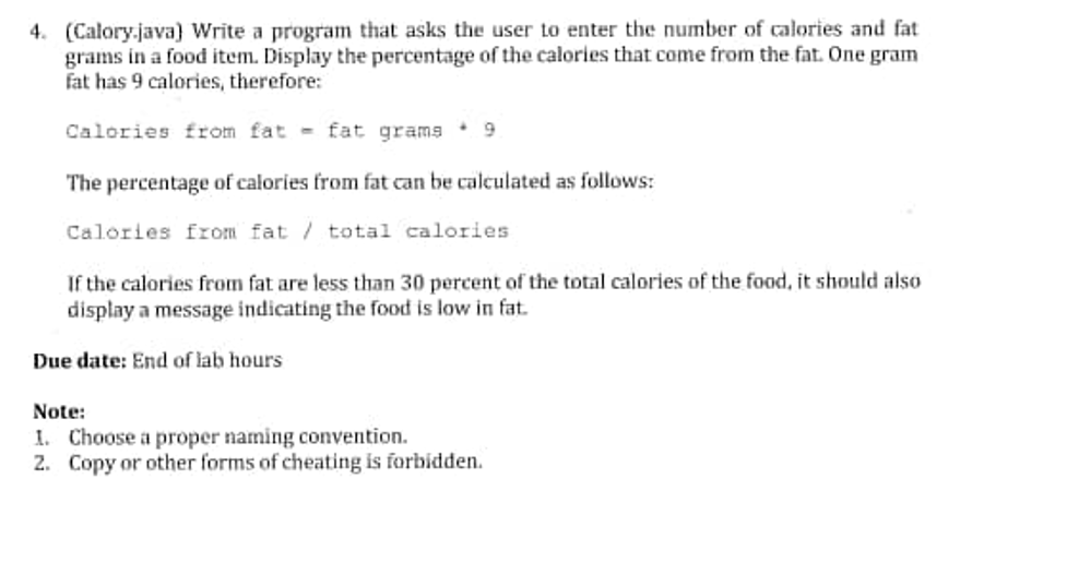 4. (Calory.java) Write a program that asks the user to enter the number of calories and fat
grams in a food item. Display the percentage of the calories that come from the fat. One gram
fat has 9 calories, therefore:
Calories from fat - fat grams 9
The percentage of calories from fat can be calculated as follows:
Calories from fat / total calories
If the calories from fat are less than 30 percent of the total calories of the food, it should also
display a message indicating the food is low in fat.
Due date: End of lab hours
Note:
I. Choose a proper naming convention.
2. Copy or other forms of cheating is forbidden.
