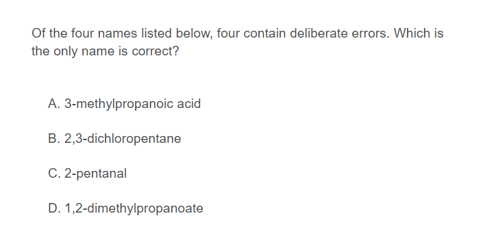 Of the four names listed below, four contain deliberate errors. Which is
the only name is correct?
A. 3-methylpropanoic acid
B. 2,3-dichloropentane
C. 2-pentanal
D. 1,2-dimethylpropanoate
