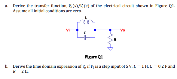 a. Derive the transfer function, V,(s)/V;(s) of the electrical circuit shown in Figure Q1.
Assume all initial conditions are zero.
Vi-
Vo
R
Figure Q1
b. Derive the time domain expression of V, if V; is a step input of 5 V, L = 1 H, C = 0.2 F and
R = 2 0.
