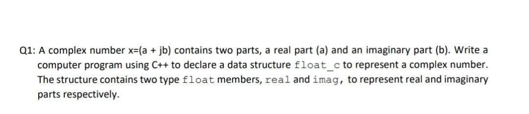 Q1: A complex number x=(a + jb) contains two parts, a real part (a) and an imaginary part (b). Write a
computer program using C++ to declare a data structure float_c to represent a complex number.
The structure contains two type float members, real and imag, to represent real and imaginary
parts respectively.
