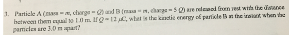 3. Particle A (mass = m, charge = Q) and B (mass = m, charge = 5 Q) are released from rest with the distance
between them equal to 1.0 m. If Q = 12 µC, what is the kinetic energy of particle B at the instant when the
particles are 3.0 m apart?
%3D
%3D
%3D
