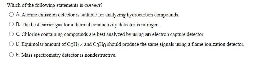 Which of the following statements is correct?
O A. Atomic emission detector is suitable for analyzing hydrocarbon compounds.
B. The best carrier gas for a thermal conductivity detector is nitrogen.
O C. Chlorine containing compounds are best analyzed by using an electron capture detector.
O D. Equimolar amount of C6H14 and C3H8 should produce the same signals using a flame ionization detector.
O E. Mass spectrometry detector is nondestructive.
