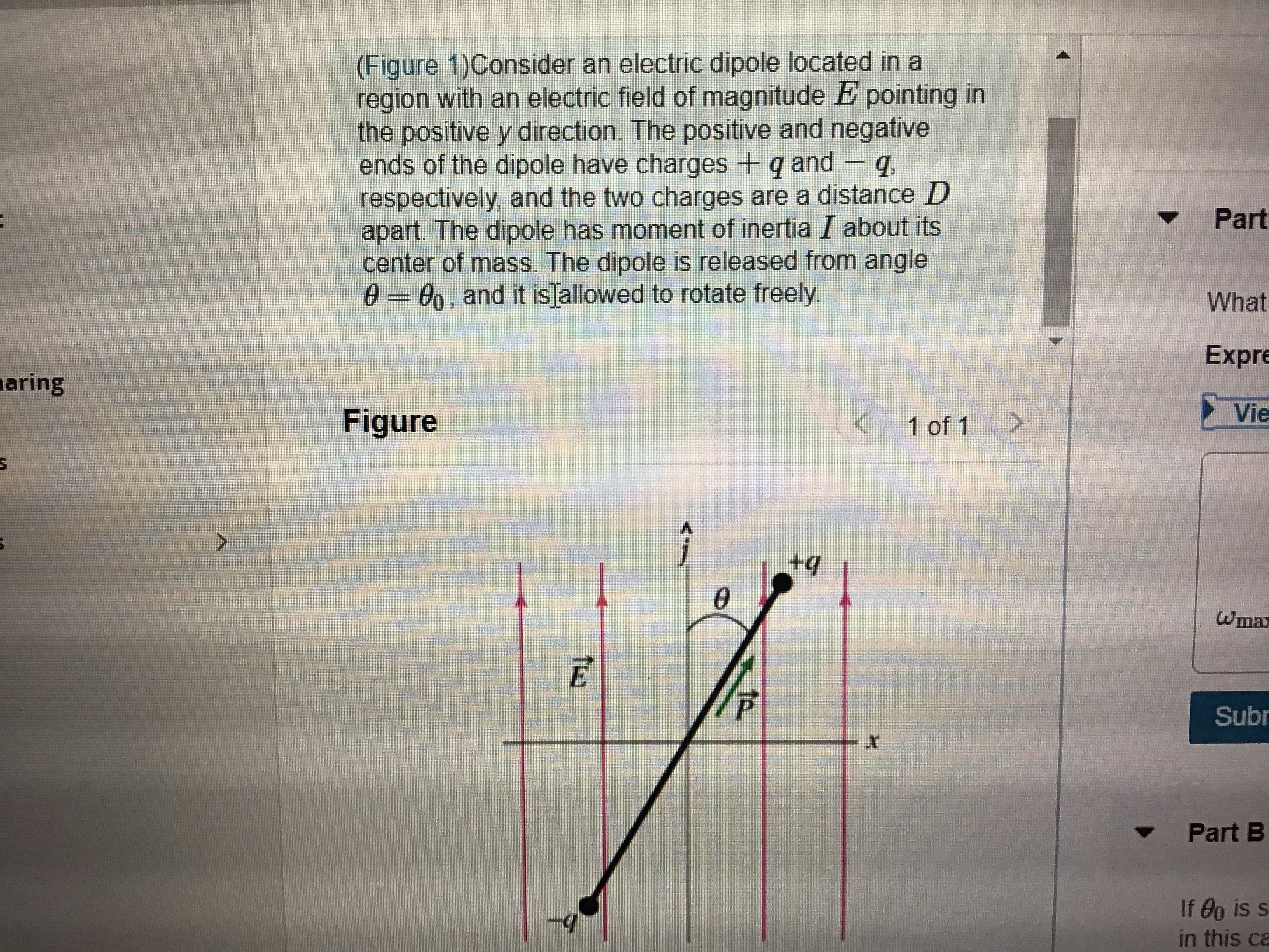 (Figure 1)Consider an electric dipole located in a
region with an electric field of magnitude E pointing in
the positive y direction. The positive and negative
ends of the dipole have charges + q and - q,
respectively, and the two charges are a distance D
apart. The dipole has moment of inertia I about its
center of mass. The dipole is released from angle
0 = 0, and it isJallowed to rotate freely.
Part
What
Expre
aring
Figure
<1 of 1
Vie
ఆంగక
Wmax
Subr
Part B
If 0o is s.
in this ca
