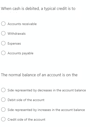 When cash is debited, a typical credit is to
O Accounts receivable
O Withdrawals
Expenses
Accounts payable
The normal balance of an account is on the
Side represented by decreases in the account balance
Debit side of the account
Side represented by increases in the account balance
O Credit side of the account
