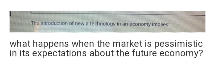 The introduction of new a technology in an economy implies:
what happens when the market is pessimistic
in its expectations about the future economy?
