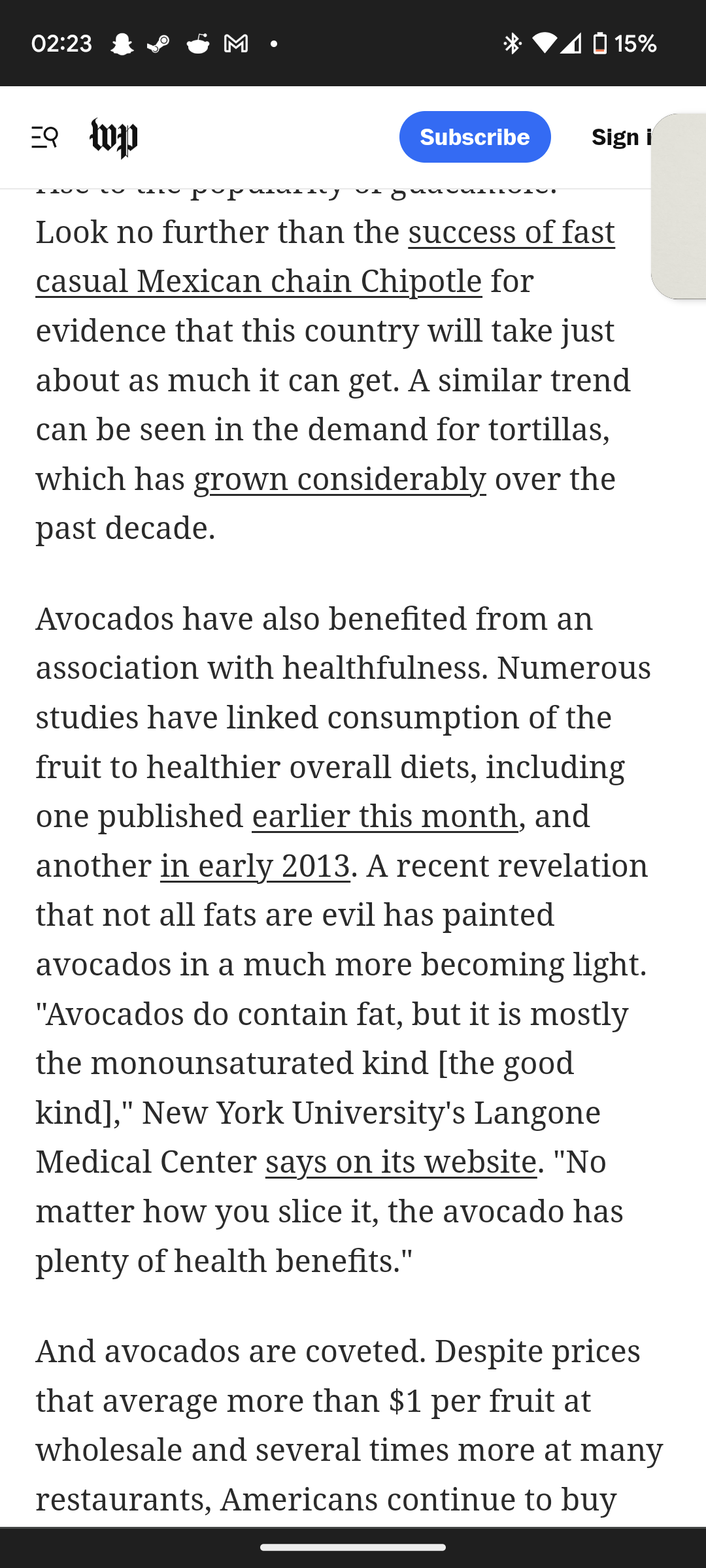 02:23
= wp
Subscribe
4 O 15%
Sign i
Look no further than the success of fast
casual Mexican chain Chipotle for
evidence that this country will take just
about as much it can get. A similar trend
can be seen in the demand for tortillas,
which has grown considerably over the
past decade.
Avocados have also benefited from an
association with healthfulness. Numerous
studies have linked consumption of the
fruit to healthier overall diets, including
one published earlier this month, and
another in early 2013. A recent revelation
that not all fats are evil has painted
avocados in a much more becoming light.
"Avocados do contain fat, but it is mostly
the monounsaturated kind [the good
kind]," New York University's Langone
Medical Center says on its website. "No
matter how you slice it, the avocado has
plenty of health benefits."
And avocados are coveted. Despite prices
that average more than $1 per fruit at
wholesale and several times more at many
restaurants, Americans continue to buy