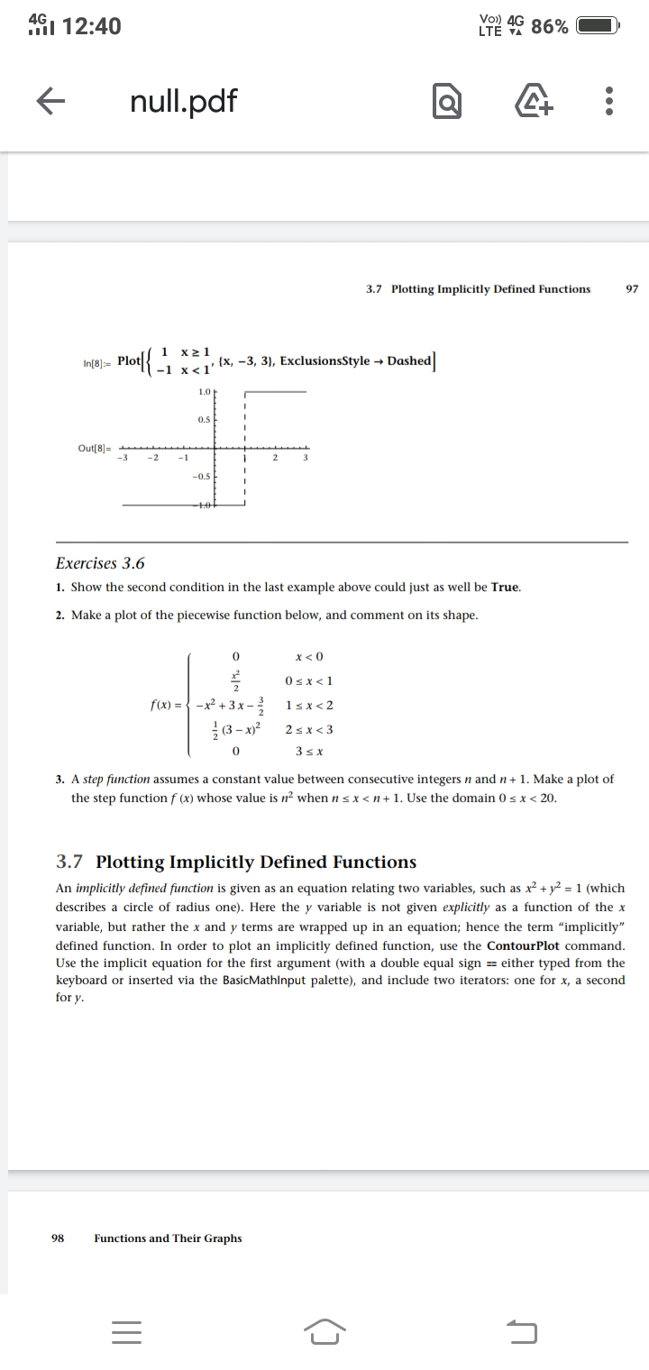 4G1 12:40
Vo) 4G
LTE 86%
null.pdf
3.7 Plotting Implicitly Defined Functions
97
1 x21
Plot|{ - v {x, -3, 3}, ExclusionsStyle → Dashed]
In[8]:=
1.0
0.5
Out[8)=
-1
-0.5
Exercises 3.6
1. Show the second condition in the last example above could just as well be True.
2. Make a plot of the piecewise function below, and comment on its shape.
x< 0
Osx<1
2
f(x) = { -x² + 3 x –
1sx< 2
(3 – x)?
2sx < 3
3sx
3. A step function assumes a constant value between consecutive integers n and n+ 1. Make a plot of
the step function f (x) whose value is n? when n sx < n+ 1. Use the domain 0 s x < 20.
3.7 Plotting Implicitly Defined Functions
An implicitly defined function is given as an equation relating two variables, such as x2 + y² = 1 (which
describes a circle of radius one). Here the y variable is not given explicitly as a function of the x
variable, but rather the x and y terms are wrapped up in an equation; hence the term "implicitly"
defined function. In order to plot an implicitly defined function, use the ContourPlot command.
Use the implicit equation for the first argument (with a double equal sign == either typed from the
keyboard or inserted via the BasicMathlnput palette), and include two iterators: one for x, a second
for y.
98
Functions and Their Graphs
...
