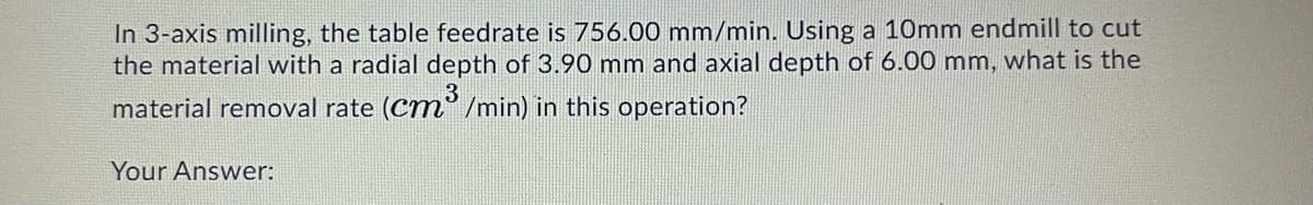 In 3-axis milling, the table feedrate is 756.00 mm/min. Using a 10mm endmill to cut
the material with a radial depth of 3.90 mm and axial depth of 6.00 mm, what is the
material removal rate (Cm° /min) in this operation?
Your Answer:
