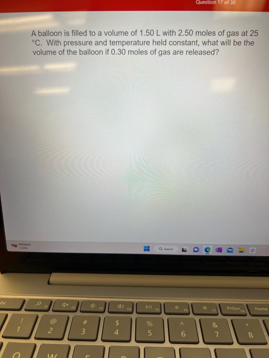 Esc
NASDAQ
-1.21%
A balloon is filled to a volume of 1.50 L with 2.50 moles of gas at 25
°C. With pressure and temperature held constant, what will be the
volume of the balloon if 0.30 moles of gas are released?
F1
Tell
@
2
14/
F2
#3
r
4
4
F4
H
DII
%
5
Q Search
F5
O
F6
^
Question 17 of 30
6
&
7
PrtScn
8
Home