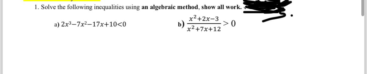 1. Solve the following inequalities using an algebraic method, show all work.
a) 2x³-7x²-17x+10<0
x²+2x-3
x²+7x+12
>0
b)