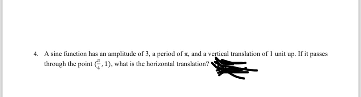 4. A sine function has an amplitude of 3, a period of , and a vertical translation of 1 unit up. If it passes
through the point (2, 1), what is the horizontal translation?