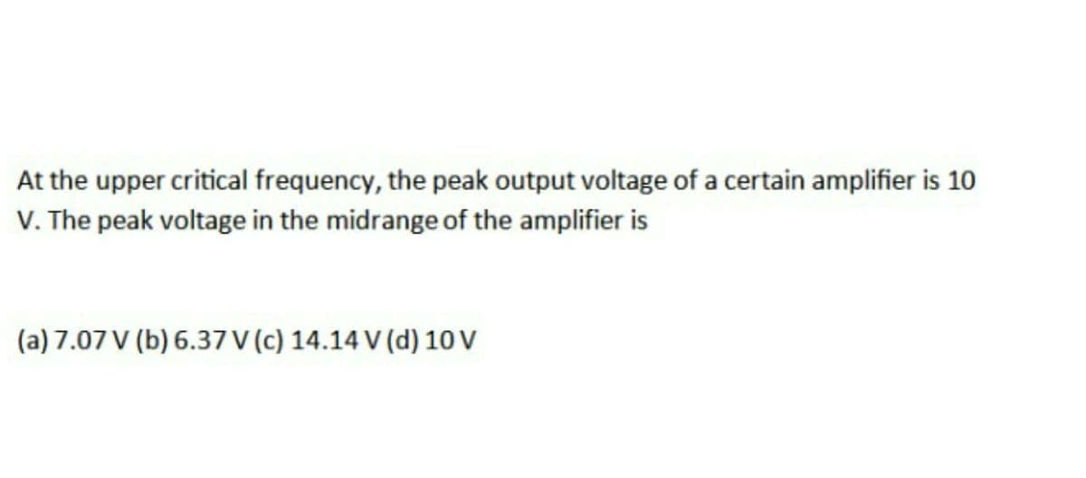 At the upper critical frequency, the peak output voltage of a certain amplifier is 10
V. The peak voltage in the midrange of the amplifier is
(a) 7.07 V (b) 6.37 V (c) 14.14 V (d) 1 V
