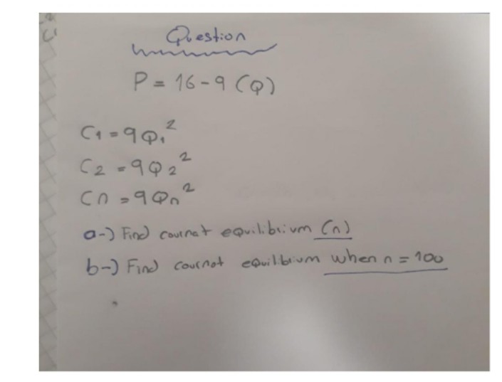 Question
P = 16-9 CQ)
13D
2.
C2 -992
a-) Find cournet equilibiivm (n)
b-) Find cournot eQuil.bium when n= 100
