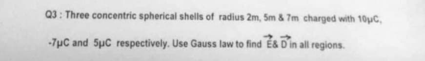 Q3: Three concentric spherical shells of radius 2m, 5m & 7m charged with 10μC,
➜
-7μC and 5μC respectively. Use Gauss law to find É& D in all regions.