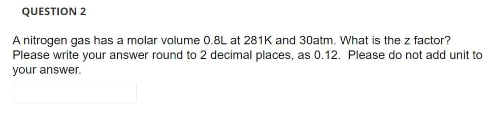 QUESTION 2
A nitrogen gas has a molar volume 0.8L at 281K and 30atm. What is the z factor?
Please write your answer round to 2 decimal places, as 0.12. Please do not add unit to
your answer.