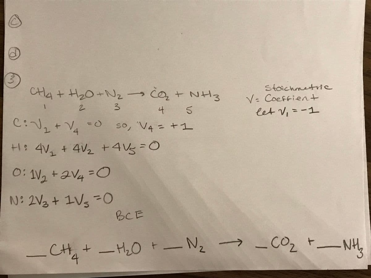 0: V, +aV4 =O
stoichmetrie
CHa + HzO+Nz q+ NH3
この,+ NH3
V= Coeffient
%3D
3.
4
let V,=ー1
%3D
C:V, + V, -0
so, V4 = +1
so,
%3D
+ 4V2 +4Vg
0:
1V2+2V4
%3D
N: 2V3 + 1
IVs D0
BCE
_CH,+ -H20 t- Nz →-CO2 t_NH,
t.
2.
