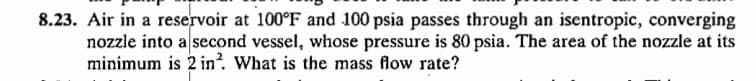 8.23. Air in a reservoir at 100°F and 100 psia passes through an isentropic, converging
nozzle into a second vessel, whose pressure is 80 psia. The area of the nozzle at its
minimum is 2 in². What is the mass flow rate?