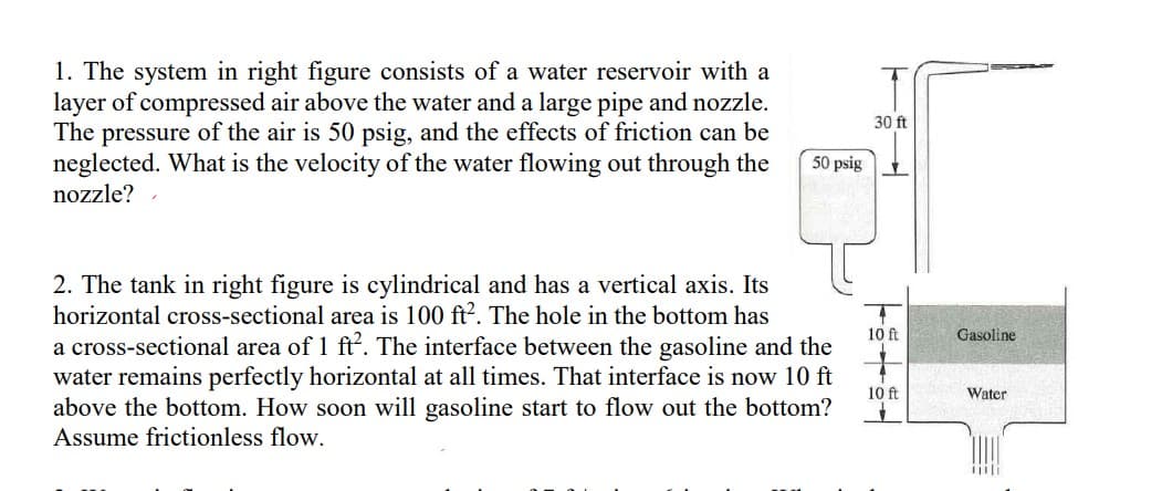 1. The system in right figure consists of a water reservoir with a
layer of compressed air above the water and a large pipe and nozzle.
The pressure of the air is 50 psig, and the effects of friction can be
neglected. What is the velocity of the water flowing out through the
nozzle?
50 psig
2. The tank in right figure is cylindrical and has a vertical axis. Its
horizontal cross-sectional area is 100 ft². The hole in the bottom has
a cross-sectional area of 1 ft². The interface between the gasoline and the
water remains perfectly horizontal at all times. That interface is now 10 ft
above the bottom. How soon will gasoline start to flow out the bottom?
Assume frictionless flow.
30 ft
10 ft
10 ft
1
Gasoline
Water
iiili