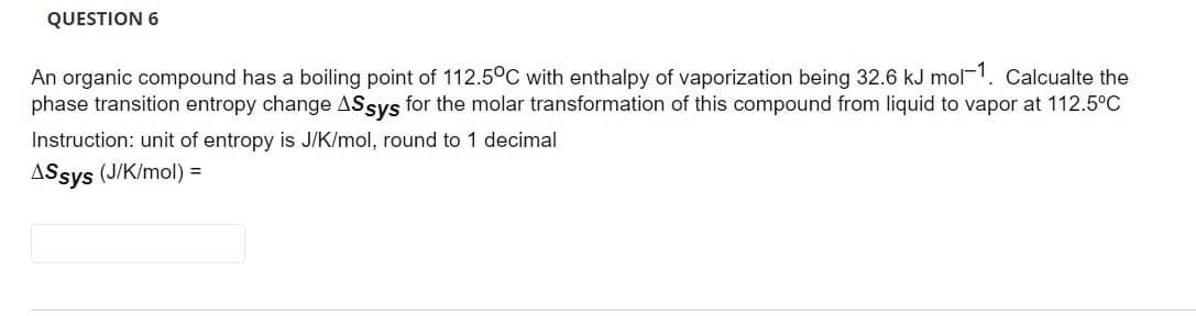 QUESTION 6
An organic compound has a boiling point of 112.5°C with enthalpy of vaporization being 32.6 kJ mol-1. Calcualte the
phase transition entropy change ASsys for the molar transformation of this compound from liquid to vapor at 112.5°C
Instruction: unit of entropy is J/K/mol, round to 1 decimal
ASsys (J/K/mol) =