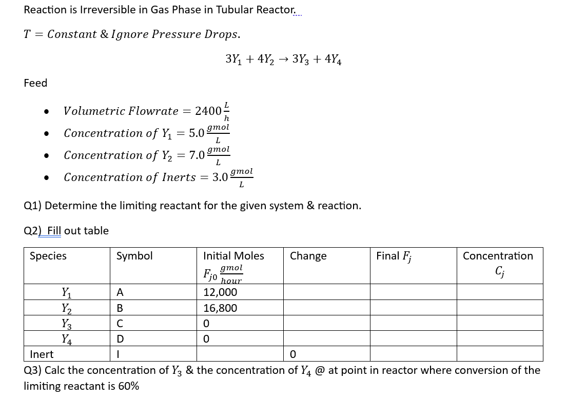 Reaction is Irreversible in Gas Phase in Tubular Reactor.
T = Constant & Ignore Pressure Drops.
Feed
●
Volumetric Flowrate =
Concentration of Y₁
Concentration of Y₂ =
● Concentration of Inerts
Y₁
Y₂
Y3
Y₁
=
Symbol
A
B
C
D
2400-
h
5.0 gmol
L
gmol
L
7.0%
Q1) Determine the limiting reactant for the given system & reaction.
Q2) Fill out table
Species
3Y₁ +4Y₂ → 3Y3 +4Y4
= 3.0 gmol
L
Initial Moles
gmol
Fjo
hour
12,000
16,800
0
0
Change
Final Fj
Concentration
Cj
Inert
1
0
Q3) Calc the concentration of Y3 & the concentration of Y4 @ at point in reactor where conversion of the
limiting reactant is 60%