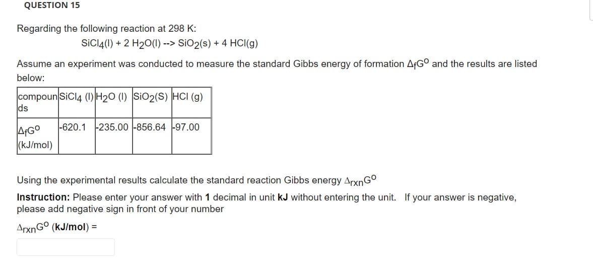 QUESTION 15
Regarding the following reaction at 298 K:
SiCl4(1) + 2 H₂O(l) --> SiO₂(s) + 4 HCl(g)
Assume an experiment was conducted to measure the standard Gibbs energy of formation AfGO and the results are listed
below:
compoun SiCl4 (1) H₂O (1) SiO2(S) HCI (g)
ds
AfGo
(kJ/mol)
-620.1 -235.00 -856.64 -97.00
Using the experimental results calculate the standard reaction Gibbs energy ArxnGo
Instruction: Please enter your answer with 1 decimal in unit kJ without entering the unit. If your answer is negative,
please add negative sign in front of your number
ArxnGo (kJ/mol) =
