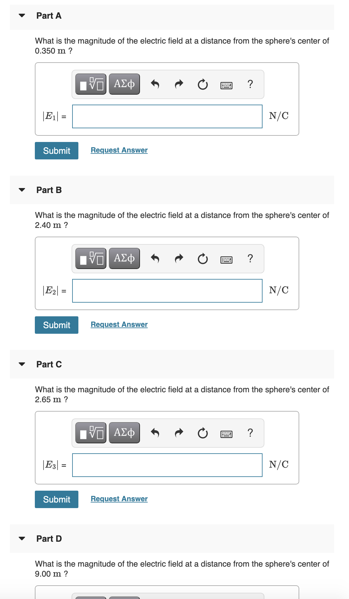 Part A
What is the magnitude of the electric field at a distance from the sphere's center of
0.350 m ?
?
|E1| =
N/C
%D
Submit
Request Answer
Part B
What is the magnitude of the electric field at a distance from the sphere's center of
2.40 m ?
| νΟ ΑΣφ
?
|E2| =
N/C
Submit
Request Answer
Part C
What is the magnitude of the electric field at a distance from the sphere's center of
2.65 m ?
ΑΣφ
?
|E3| =
N/C
Submit
Request Answer
Part D
What is the magnitude of the electric field at a distance from the sphere's center of
9.00 m ?
