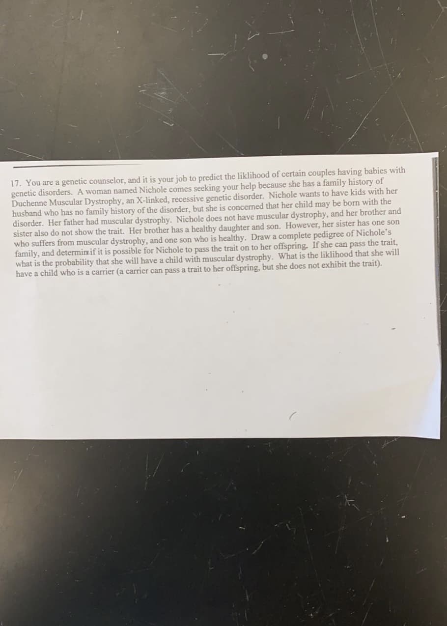 17. You are a genetic counselor, and it is your job to predict the liklihood of certain couples having babies with
genetic disorders. A woman named Nichole comes seeking your help because she has a family history of
Duchenne Muscular Dystrophy, an X-linked, recessive genetic disorder. Nichole wants to have kids with her
husband who has no family history of the disorder, but she is concerned that her child may be born with the
disorder. Her father had muscular dystrophy. Nichole does not have muscular dystrophy, and her brother and
sister also do not show the trait. Her brother has a healthy daughter and son. However, her sister has one son
who suffers from muscular dystrophy, and one son who is healthy. Draw a complete pedigree of Nichole's
family, and determin if it is possible for Nichole to pass the trait on to her offspring. If she can pass the trait,
what is the probability that she will have a child with muscular dystrophy. What is the liklihood that she will
have a child who is a carrier (a carrier can pass a trait to her offspring, but she does not exhibit the trait).
