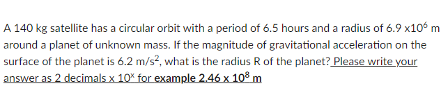 A 140 kg satellite has a circular orbit with a period of 6.5 hours and a radius of 6.9 x106 m
around a planet of unknown mass. If the magnitude of gravitational acceleration on the
surface of the planet is 6.2 m/s², what is the radius R of the planet? Please write your
answer as 2 decimals x 10% for example 2.46 x 108 m