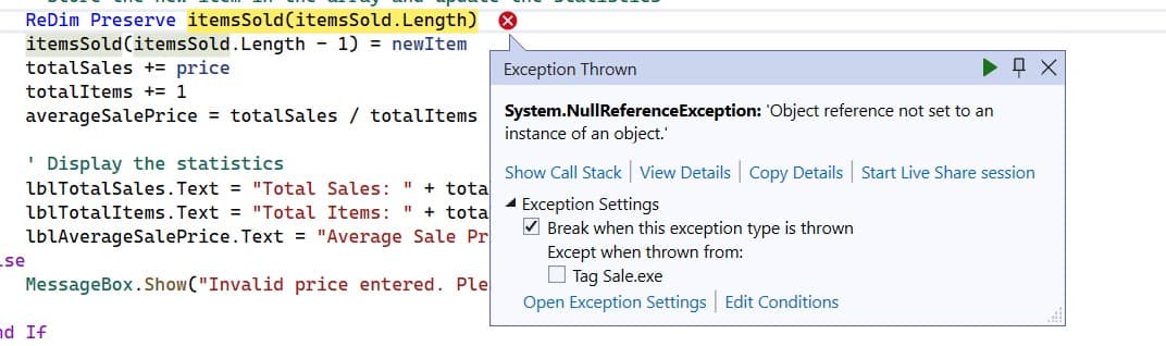 ReDim Preserve items Sold (items Sold.Length)
items Sold (items Sold. Length - 1) = newItem
totalSales += price
totalItems += 1
averageSale Price = totalSales / totalItems
'Display the statistics
lblTotalSales.Text = "Total Sales: " + tota
lblTotalItems.Text = "Total Items:
11 + tota
lblAverageSale Price.Text = "Average Sale Pr
price entered. Ple
.se
MessageBox.Show("Invalid
nd If
Exception Thrown
System.NullReference Exception: 'Object reference not set to an
instance of an object.'
ох
Show Call Stack View Details Copy Details Start Live Share session
Exception Settings
✔Break when this exception type is thrown
Except when thrown from:
Tag Sale.exe
Open Exception Settings Edit Conditions