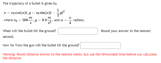 The trajectory of a bullet is given by
x=vo cos(a)t, y = vo sin(a)t
m
where vo = 500, g = 9.8-
m
Ꭶ
82
and a= radians.
Round your answer to the nearest
When will the bullet hit the ground?
second.
How far from the gun will the bullet hit the ground?
Warning: Round distance answer to the nearest meter, but use the UNrounded time before you calculate
the distance.