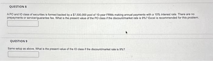 QUESTION 8
APO and 10 class of securities is formed backed by a $7,500,000 pool of 10-year FRMs making annual payments with a 10% interest rate. There are no
prepayments or servicer/guarantee fee. What is the present value of the PO class if the discount/market rate is 9% ? Excel is recommended for this problem.
QUESTION 9
Same setup as above. What is the present value of the 10 class if the discount/market rate is 9% ?