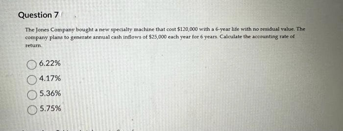 Question 7
The Jones Company bought a new specialty machine that cost $120,000 with a 6-year life with no residual value. The
company plans to generate annual cash inflows of $25,000 each year for 6 years. Calculate the accounting rate of
return.
6.22%
4.17%
5.36%
5.75%