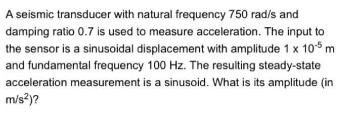 A seismic transducer with natural frequency 750 rad/s and
damping ratio 0.7 is used to measure acceleration. The input to
the sensor is a sinusoidal displacement with amplitude 1 x 10 m
and fundamental frequency 100 Hz. The resulting steady-state
acceleration measurement is a sinusoid. What is its amplitude (in
m/s?)?
