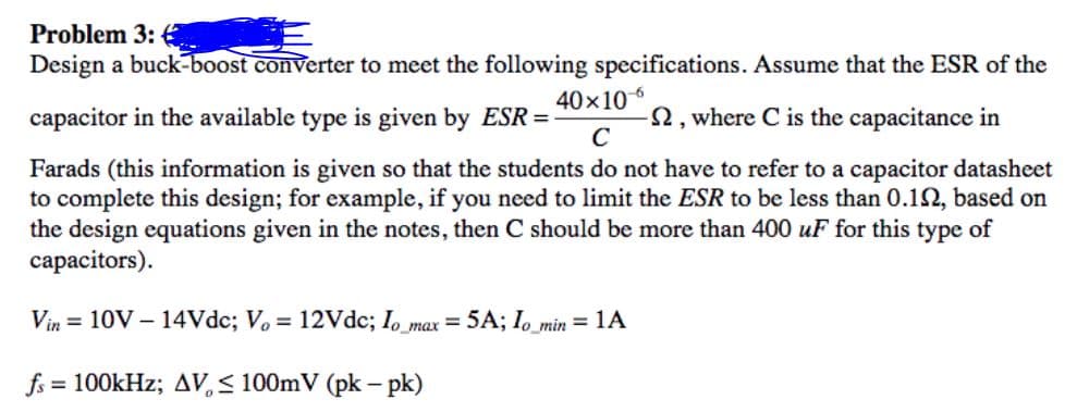 Problem 3:
Design a buck-boost converter to meet the following specifications. Assume that the ESR of the
40x106
capacitor in the available type is given by ESR =
2, where C is the capacitance in
C
Farads (this information is given so that the students do not have to refer to a capacitor datasheet
to complete this design; for example, if you need to limit the ESR to be less than 0.12, based on
the design equations given in the notes, then C should be more than 400 uF for this type of
capacitors).
Vin = 10V - 14Vdc; Vo = 12Vdc; I, max = 5A; Io_min = 1A
fs
= 100kHz; AV, < 100mV (pk – pk)
