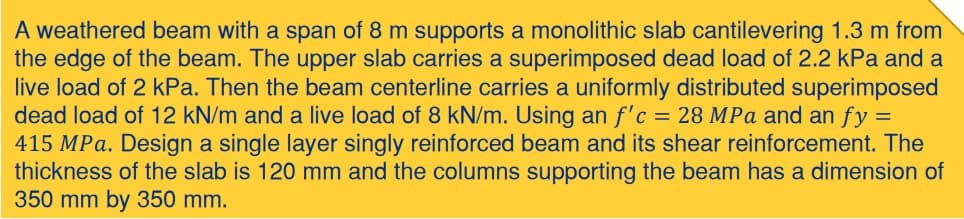 A weathered beam with a span of 8 m supports a monolithic slab cantilevering 1.3 m from
the edge of the beam. The upper slab carries a superimposed dead load of 2.2 kPa and a
live load of 2 kPa. Then the beam centerline carries a uniformly distributed superimposed
dead load of 12 kN/m and a live load of 8 kN/m. Using an f'c = 28 MPa and an fy =
415 MPa. Design a single layer singly reinforced beam and its shear reinforcement. The
thickness of the slab is 120 mm and the columns supporting the beam has a dimension of
350 mm by 350 mm.
