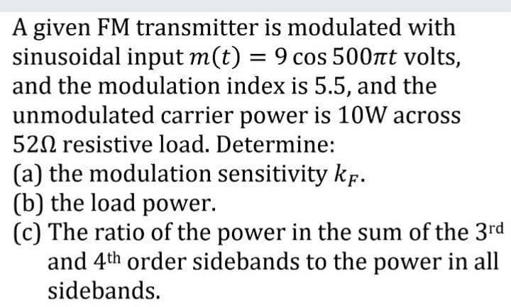 A given FM transmitter is modulated with
sinusoidal input m(t) = 9 cos 500nt volts,
and the modulation index is 5.5, and the
unmodulated carrier power is 10W across
520 resistive load. Determine:
(a) the modulation sensitivity kp.
(b) the load power.
(c) The ratio of the power in the sum of the 3rd
and 4th order sidebands to the power in all
sidebands.
