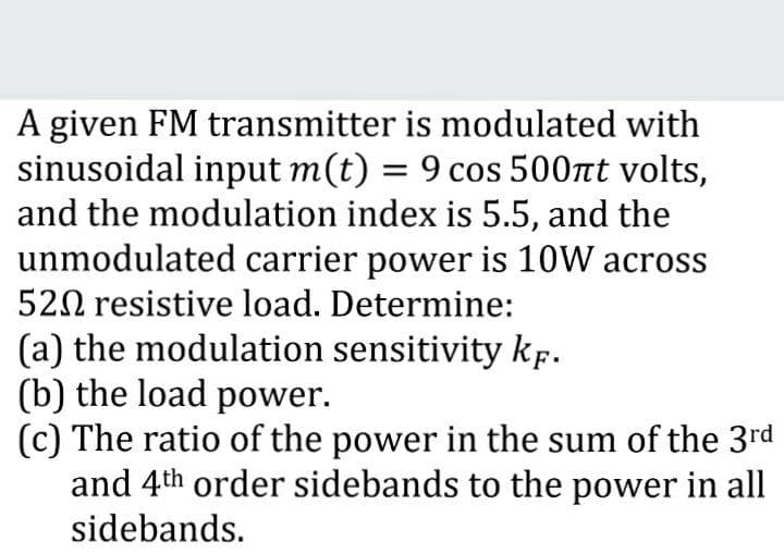 A given FM transmitter is modulated with
sinusoidal input m(t) = 9 cos 500nt volts,
and the modulation index is 5.5, and the
unmodulated carrier power is 10W across
%3D
520 resistive load. Determine:
(a) the modulation sensitivity kf.
(b) the load power.
(c) The ratio of the power in the sum of the 3rd
and 4th order sidebands to the power in all
sidebands.
