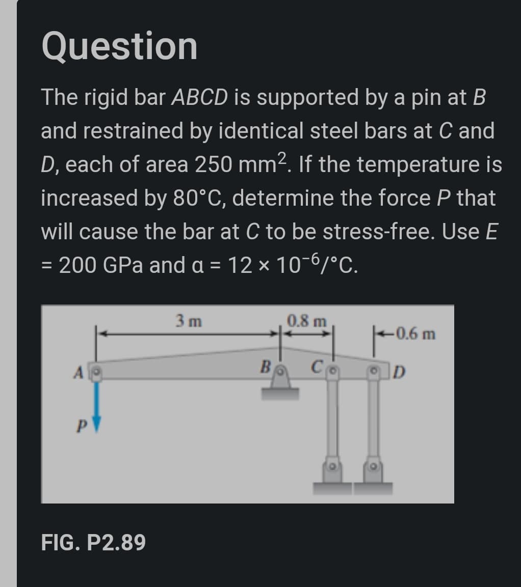 Question
The rigid bar ABCD is supported by a pin at B
and restrained by identical steel bars at C and
D, each of area 250 mm². If the temperature is
increased by 80°C, determine the force P that
will cause the bar at C to be stress-free. Use E
= 200 GPa and a = 12 × 10-6/°C.
3 m
0.8 m
-0.6 m
Co
D
A
FIG. P2.89
