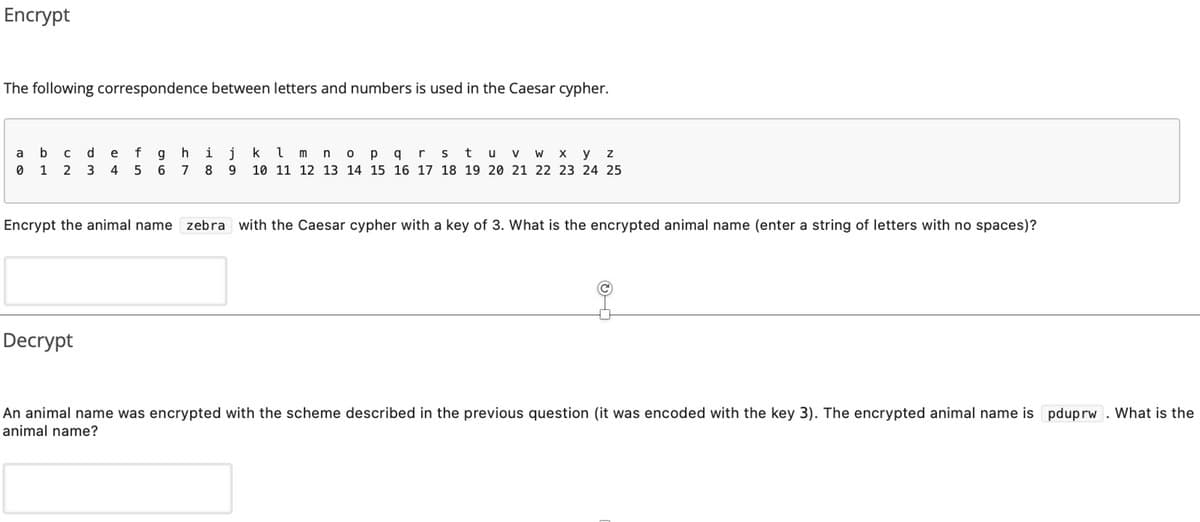 Encrypt
The following correspondence between letters and numbers is used in the Caesar cypher.
de fghij
2 3 4 5 6
k im
p q
stu
x y z
a
n
V
1
8
10 11 12 13 14 15 16 17 18 19 20 21 22 23 24 25
Encrypt the animal name zebra with the Caesar cypher with a key of 3. What is the encrypted animal name (enter a string of letters with no spaces)?
Decrypt
An animal name was encrypted with the scheme described in the previous question (it was encoded with the key 3). The encrypted animal name is pduprw. What is the
animal name?
