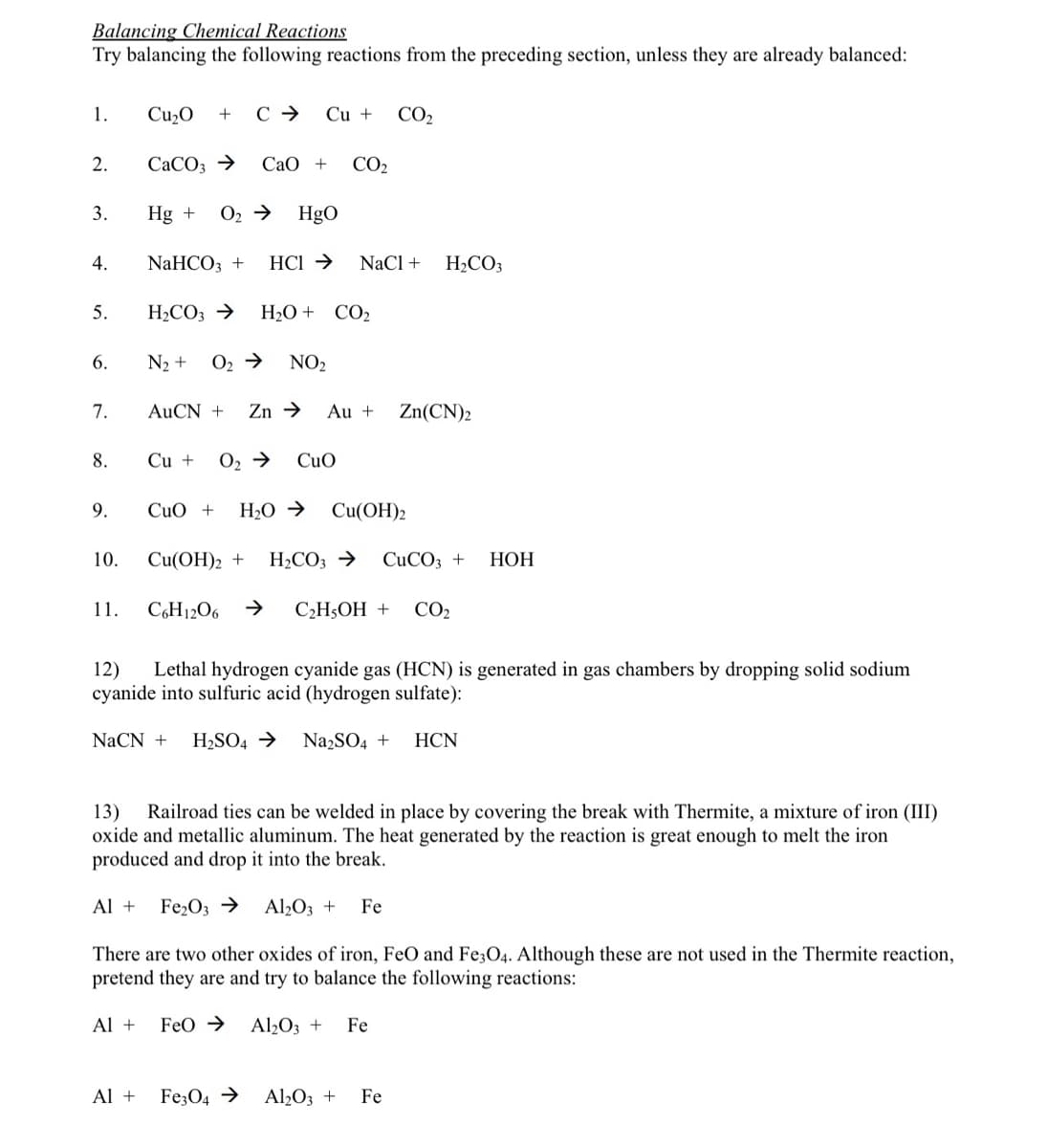 Balancing Chemical Reactions
Try balancing the following reactions from the preceding section, unless they are already balanced:
1.
Cu2O
+
Cu +
CO2
2.
CACO3 →
СаО +
CO2
3.
Hg +
O2 →
Hgo
4.
NaHCO3 +
HCI →
NaCl +
H,CO3
5.
H2CO3 →
H20 + CO2
6.
N2 +
O2 →
NO2
7.
AUCN +
Zn →
Au +
Zn(CN)2
8.
Cu +
O2 →
CuO
9.
CuO +
H2O →
Cu(OH)2
10.
Cu(OH)2 +
H2CO3 →
CUCO3 +
НОН
11.
C6H1206
СН,ОН +
CO2
Lethal hydrogen cyanide gas (HCN) is generated in gas chambers by dropping solid sodium
12)
cyanide into sulfuric acid (hydrogen sulfate):
NaCN +
H2SO4 →
NazSO4 +
HCN
Railroad ties can be welded in place by covering the break with Thermite, a mixture of iron (III)
oxide and metallic aluminum. The heat generated by the reaction is great enough to melt the iron
produced and drop it into the break.
13)
Al +
Fe2O3 →
Al2O3 +
Fe
There are two other oxides of iron, FeO and Fe;O4. Although these are not used in the Thermite reaction,
pretend they are and try to balance the following reactions:
Al +
Feo →
Al2O3 +
Fe
Al +
Fe;O4 →
Al½O3 +
Fe
