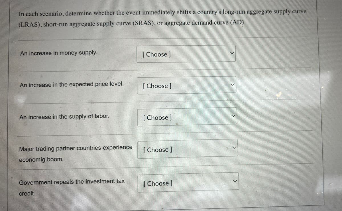 In each scenario, determine whether the event immediately shifts a country's long-run aggregate supply curve
(LRAS), short-run aggregate supply curve (SRAS), or aggregate demand curve (AD)
An increase in money supply.
[Choose ]
An increase in the expected price level.
[Choose ]
An increase in the supply of labor.
[Choose ]
Major trading partner countries experience
economig boom.
[Choose ]
>
<
>
Government repeals the investment tax
[Choose ]
V
credit.