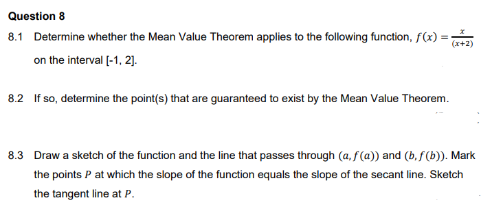 Question 8
8.1 Determine whether the Mean Value Theorem applies to the following function, f(x) =
(x+2)
on the interval [-1, 2].
8.2 If so, determine the point(s) that are guaranteed to exist by the Mean Value Theorem.
8.3 Draw a sketch of the function and the line that passes through (a, f (a)) and (b, f (b)). Mark
the points P at which the slope of the function equals the slope of the secant line. Sketch
the tangent line at P.
