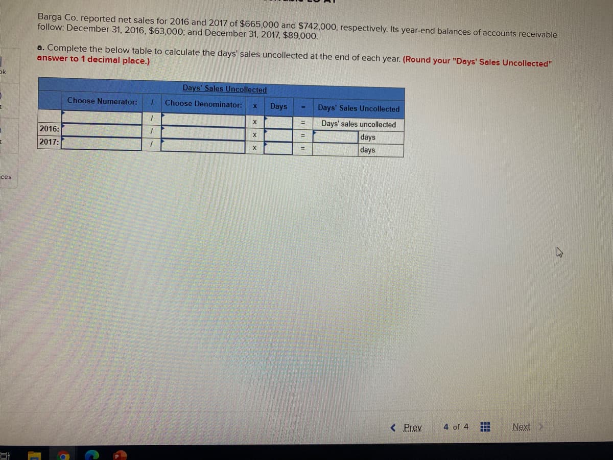 Barga Co. reported net sales for 2016 and 2017 of $665,000 and $742,000, respectively. Its year-end balances of accounts receivable
follow: December 31, 2016, $63,000; and December 31, 2017, $89,000.
a. Complete the below table to calculate the days' sales uncollected at the end of each year. (Round your "Days' Sales Uncollected"
answer to 1 decimal place.)
ok
Days' Sales Uncollected
Choose Numerator:
Choose Denominator:
Days
Days' Sales Uncollected
%3D
Days' sales uncollected
2016:
days
%3D
2017:
days
%3D
ces
< Prev
4 of 4
Next
