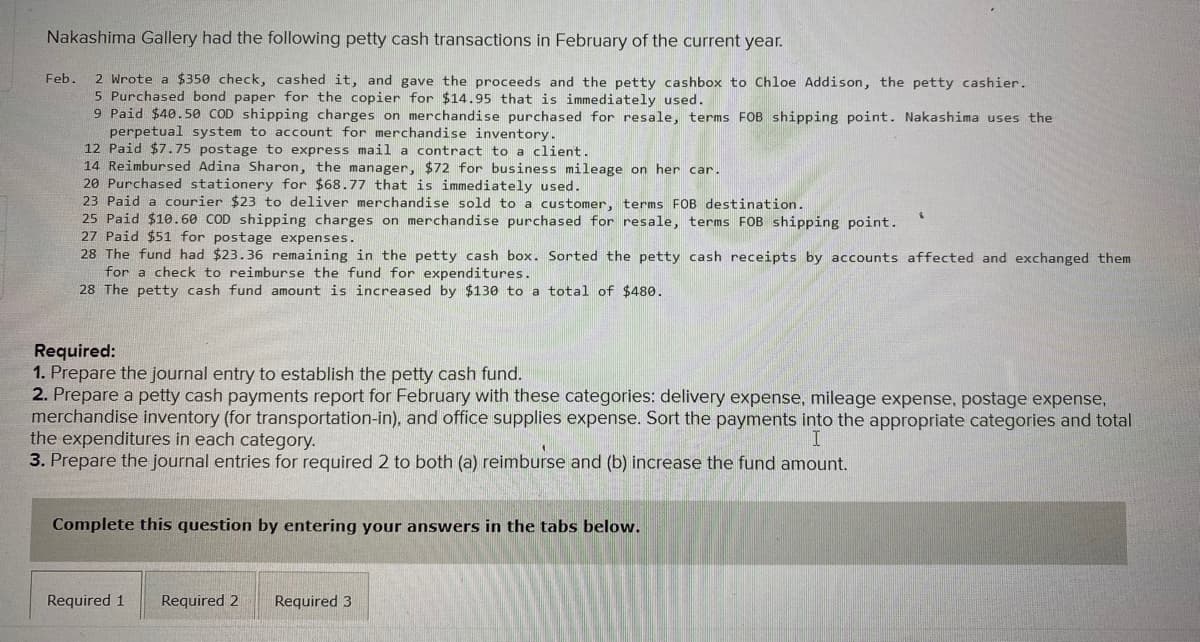 Nakashima Gallery had the following petty cash transactions in February of the current year.
2 Wrote a $350 check, cashed it, and gave the proceeds and the petty cashbox to Chloe Addison, the petty cashier.
5 Purchased bond paper for the copier for $14.95 that is immediately used.
9 Paid $40.50 COD shipping charges on merchandise purchased for resale, terms FOB shipping point. Nakashima uses the
perpetual system to account for merchandise inventory.
12 Paid $7.75 postage to express mail a contract to a client.
14 Reimbursed Adina Sharon, the manager, $72 for business mileage on her car.
20 Purchased stationery for $68.77 that is immediately used.
23 Paid a courier $23 to deliver merchandise sold to a customer, terms FOB destination.
25 Paid $10.60 COD shipping charges on merchandise purchased for resale, terms FOB shipping point.
27 Paid $51 for postage expenses.
28 The fund had $23.36 remaining in the petty cash box. Sorted the petty cash receipts by accounts affected and exchanged them
for a check to reimburse the fund for expenditures.
28 The petty cash fund amount is increased by $130 to a total of $480.
Feb.
Required:
1. Prepare the journal entry to establish the petty cash fund.
2. Prepare a petty cash payments report for February with these categories: delivery expense, mileage expense, postage expense,
merchandise inventory (for transportation-in), and office supplies expense. Sort the payments into the appropriate categories and total
the expenditures in each category.
3. Prepare the journal entries for required 2 to both (a) reimburse and (b) increase the fund amount.
Complete this question by entering your answers in the tabs below.
Required 1
Required 2
Required 3
