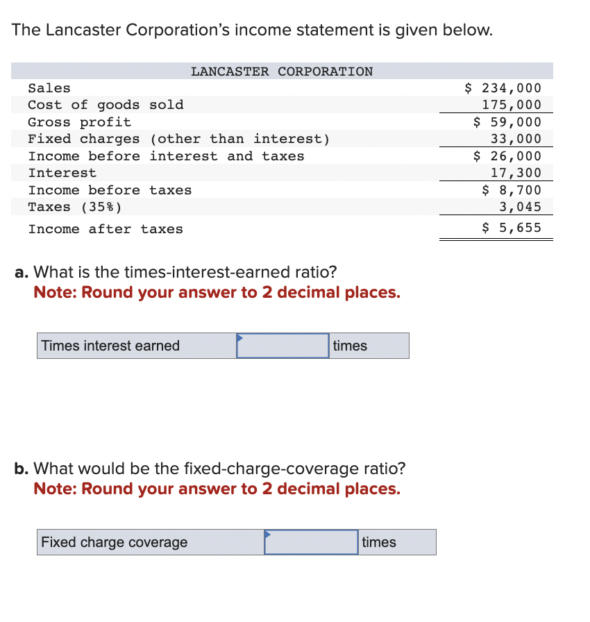 The Lancaster Corporation's income statement is given below.
Sales
Cost of goods sold
Gross profit
Fixed charges (other than interest)
Income before interest and taxes
LANCASTER CORPORATION
Interest
Income before taxes
Taxes (35%)
Income after taxes
a. What is the times-interest-earned ratio?
Note: Round your answer to 2 decimal places.
Times interest earned
Fixed charge coverage
times
b. What would be the fixed-charge-coverage ratio?
Note: Round your answer to 2 decimal places.
times
$ 234,000
175,000
$ 59,000
33,000
$ 26,000
17,300
$ 8,700
3,045
$ 5,655