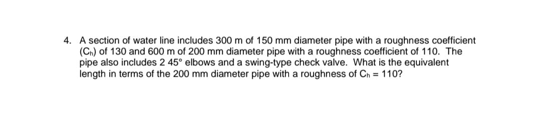 4. A section of water line includes 300 m of 150 mm diameter pipe with a roughness coefficient
(Ch) of 130 and 600 m of 200 mm diameter pipe with a roughness coefficient of 110. The
pipe also includes 2 45° elbows and a swing-type check valve. What is the equivalent
length in terms of the 200 mm diameter pipe with a roughness of Ch = 110?