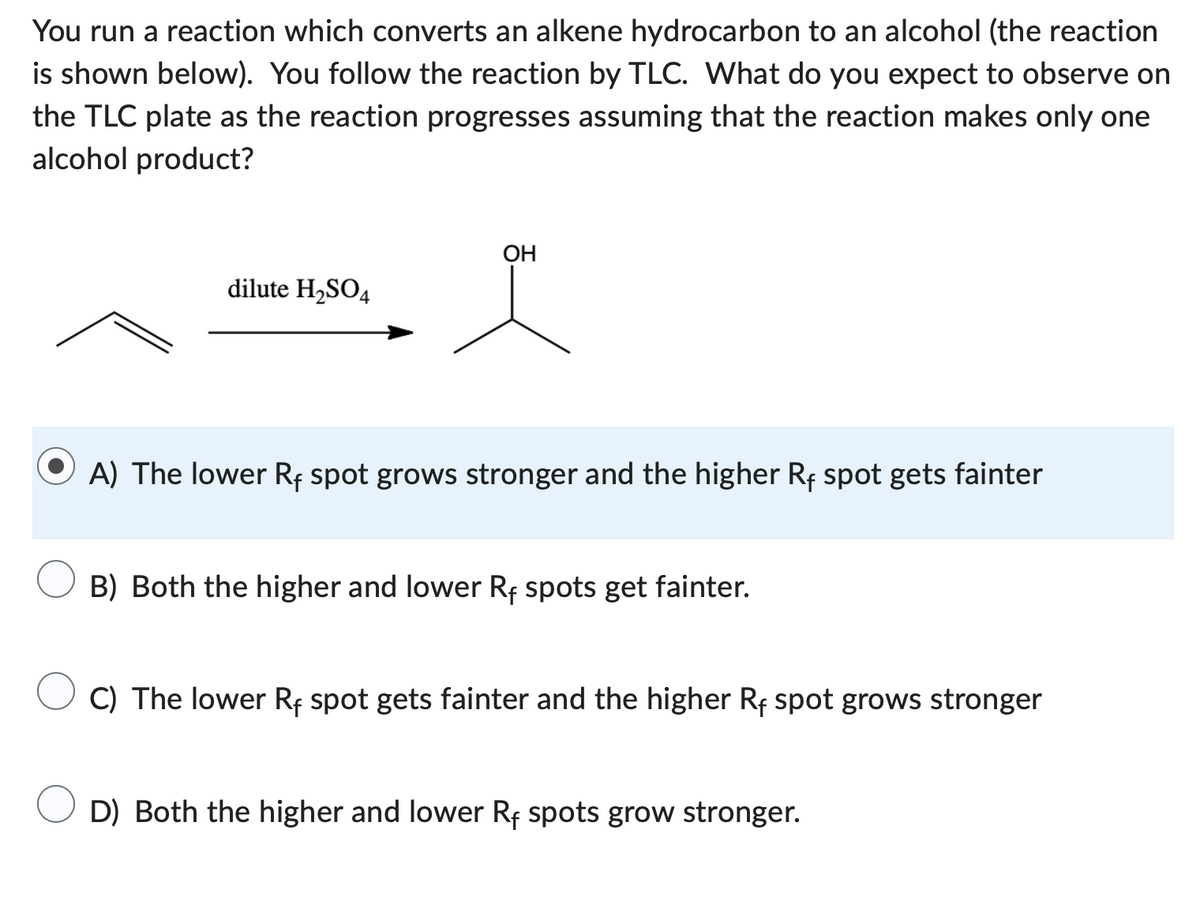 You run a reaction which converts an alkene hydrocarbon to an alcohol (the reaction
is shown below). You follow the reaction by TLC. What do you expect to observe on
the TLC plate as the reaction progresses assuming that the reaction makes only one
alcohol product?
dilute H₂SO4
OH
A) The lower Rf spot grows stronger and the higher Rf spot gets fainter
B) Both the higher and lower Rf spots get fainter.
C) The lower Rf spot gets fainter and the higher Rf spot grows stronger
D) Both the higher and lower Rf spots grow stronger.