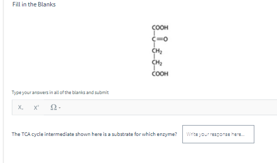 Fill in the Blanks
Type your answers in all of the blanks and submit
X₂ X² Ω-
COOH
C=O
CH₂
CH₂
COOH
The TCA cycle intermediate shown here is a substrate for which enzyme? Write your response here....