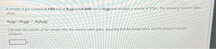 A sample of gas contains 0.1300 mol of N₂(g) and 0.2600 mol of H₂(g) and occupies a volume of 17.5 L. The following reaction takes
place:
N₂(g) + 2H₂(g) N₂H4(g)
Calculate the volume of the sample after the reaction takes place, assuming that the temperature and the pressure remain
constant.